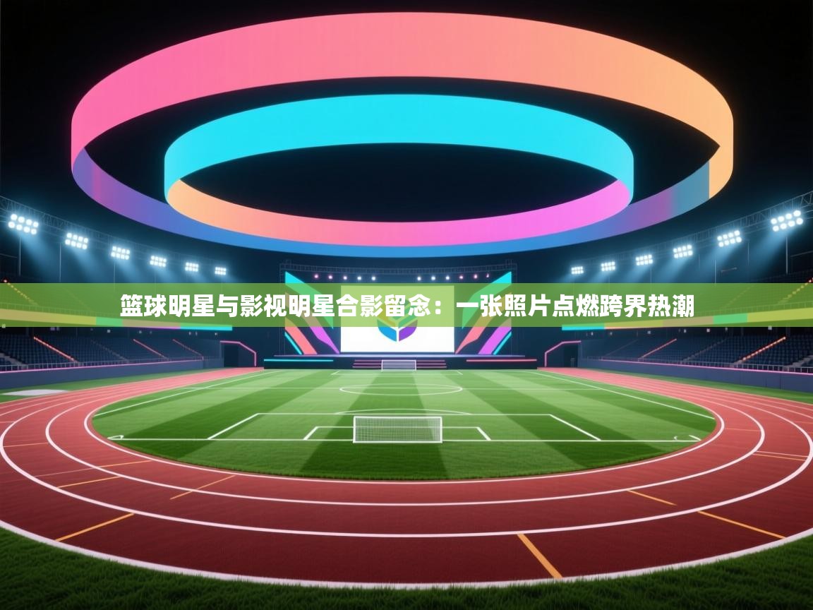 篮球明星与影视明星合影留念：一张照片点燃跨界热潮
