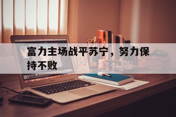 爱游戏官网-关于富力主场战平苏宁，努力保持不败的信息
